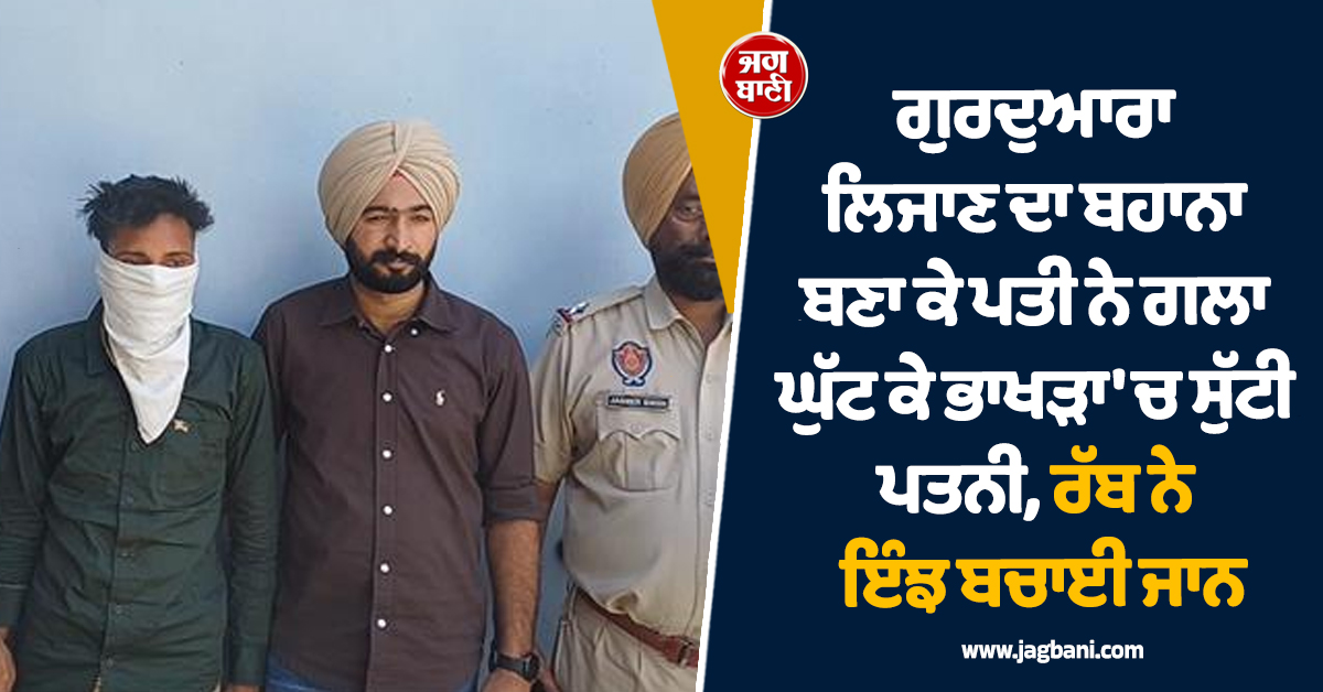 ਗੁਰਦੁਆਰਾ ਲਿਜਾਣ ਦਾ ਬਹਾਨਾ ਬਣਾ ਕੇ ਪਤੀ ਨੇ ਗਲਾ ਘੁੱਟ ਕੇ ਭਾਖੜਾ 'ਚ ਸੁੱਟੀ ਪਤਨੀ, ਰੱਬ ਨੇ ਇੰਝ ਬਚਾਈ ਜਾਨ