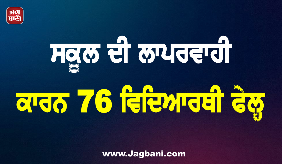 ਸਕੂਲ ਦੀ ਲਾਪਰਵਾਹੀ ਕਾਰਨ 76 ਵਿਦਿਆਰਥੀ ਫੇਲ੍ਹ