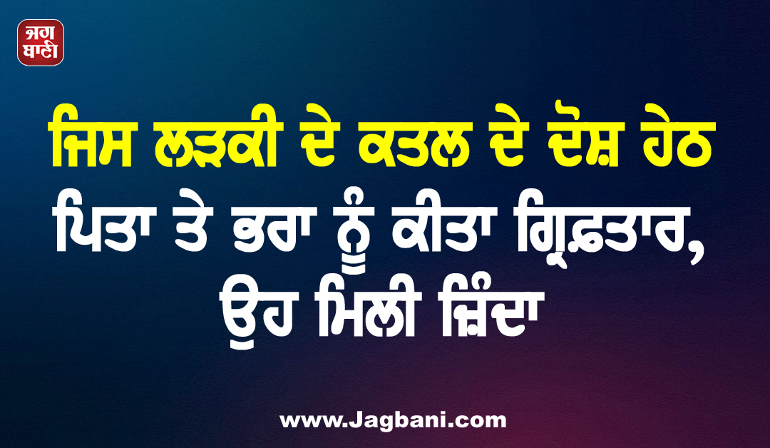 ਜਿਸ ਲੜਕੀ ਦੇ ਕਤਲ ਦੇ ਦੋਸ਼ ਹੇਠ ਪਿਤਾ ਤੇ ਭਰਾ ਨੂੰ ਕੀਤਾ ਗ੍ਰਿਫ਼ਤਾਰ, ਉਹ ਮਿਲੀ ਜ਼ਿੰਦਾ