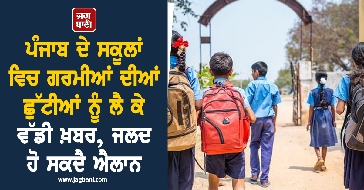 ਪੰਜਾਬ ਦੇ ਸਕੂਲਾਂ ਵਿਚ ਗਰਮੀਆਂ ਦੀਆਂ ਛੁੱਟੀਆਂ ਨੂੰ ਲੈ ਕੇ ਵੱਡੀ ਖ਼ਬਰ, ਜਲਦ ਹੋ ਸਕਦੈ ਐਲਾਨ