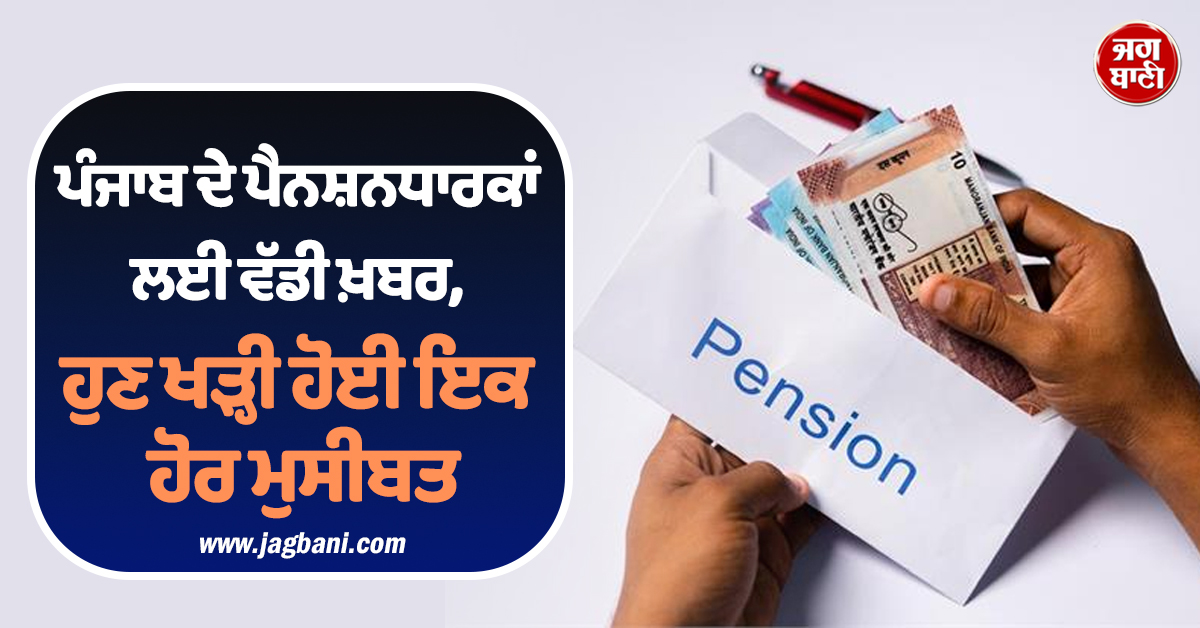 ਪੰਜਾਬ ਦੇ ਪੈਨਸ਼ਨਧਾਰਕਾਂ ਲਈ ਵੱਡੀ ਖ਼ਬਰ, ਹੁਣ ਖੜ੍ਹੀ ਹੋਈ ਇਕ ਹੋਰ ਮੁਸੀਬਤ