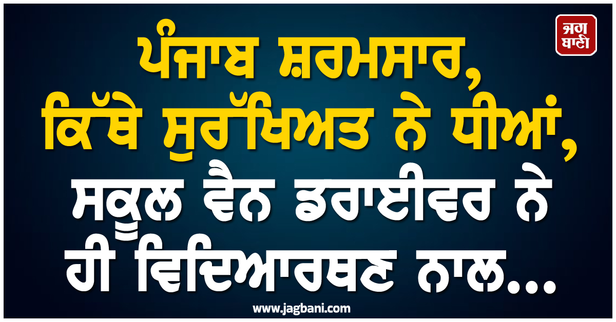 ਪੰਜਾਬ ਸ਼ਰਮਸਾਰ, ਕਿੱਥੇ ਸੁਰੱਖਿਅਤ ਨੇ ਧੀਆਂ, ਸਕੂਲ ਵੈਨ ਡਰਾਈਵਰ ਨੇ ਹੀ ਵਿਦਿਆਰਥਣ ਨਾਲ...