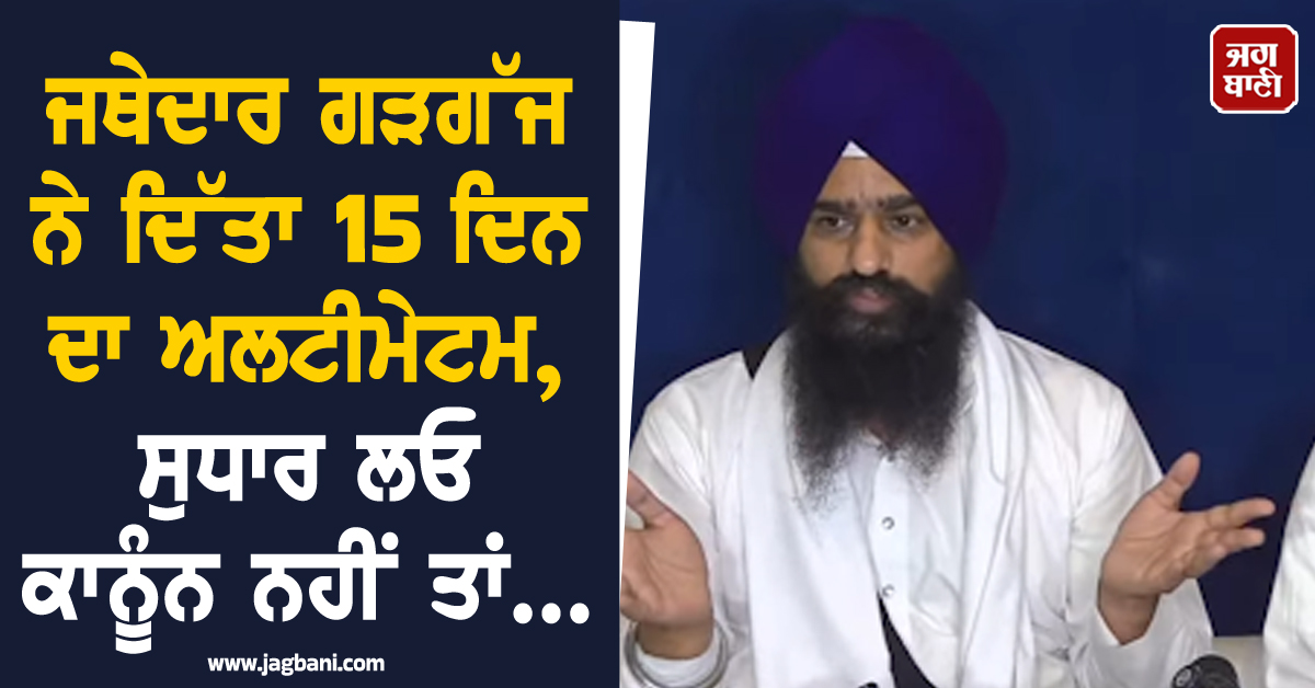 ਜਥੇਦਾਰ ਗੜਗੱਜ ਨੇ ਦਿੱਤਾ 15 ਦਿਨ ਦਾ ਅਲਟੀਮੇਟਮ, ਸੁਧਾਰ ਲਓ ਕਾਨੂੰਨ ਨਹੀਂ ਤਾਂ...