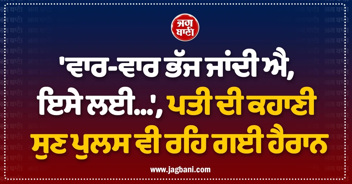 ''ਵਾਰ-ਵਾਰ ਭੱਜ ਜਾਂਦੀ ਐ, ਇਸੇ ਲਈ...'', ਪਤੀ ਦੀ ਕਹਾਣੀ ਸੁਣ ਪੁਲਸ ਵੀ ਰਹਿ ਗਈ ਹੈਰਾਨ