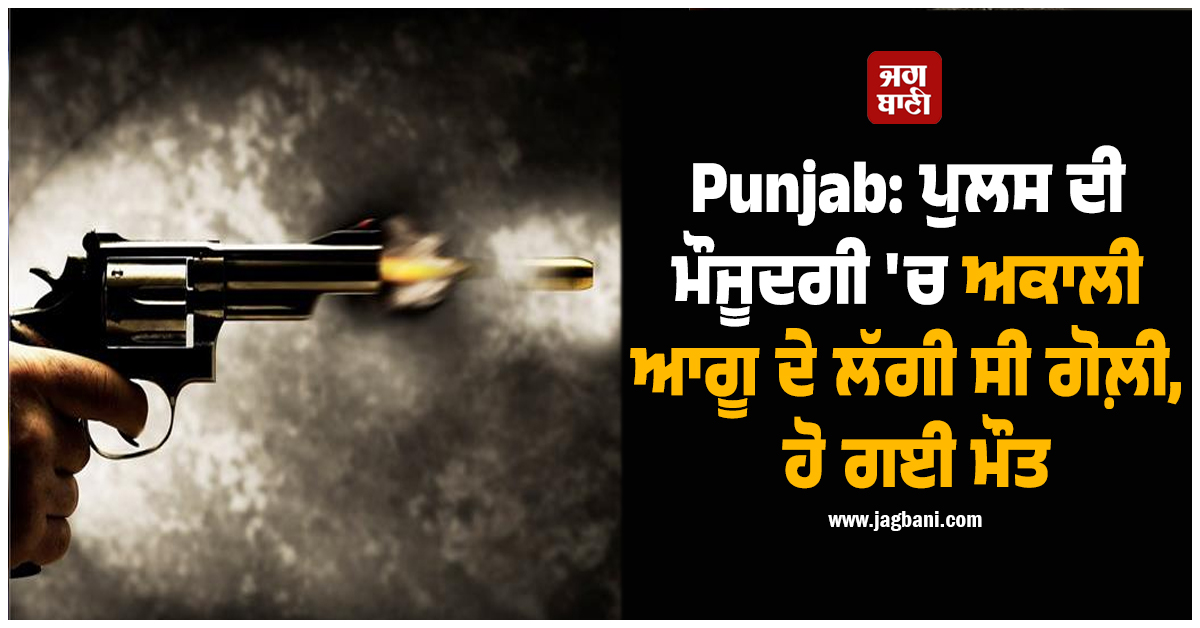 Punjab: ਪੁਲਸ ਦੀ ਮੌਜੂਦਗੀ 'ਚ ਅਕਾਲੀ ਆਗੂ ਦੇ ਲੱਗੀ ਸੀ ਗੋਲ਼ੀ, ਹੋ ਗਈ ਮੌਤ