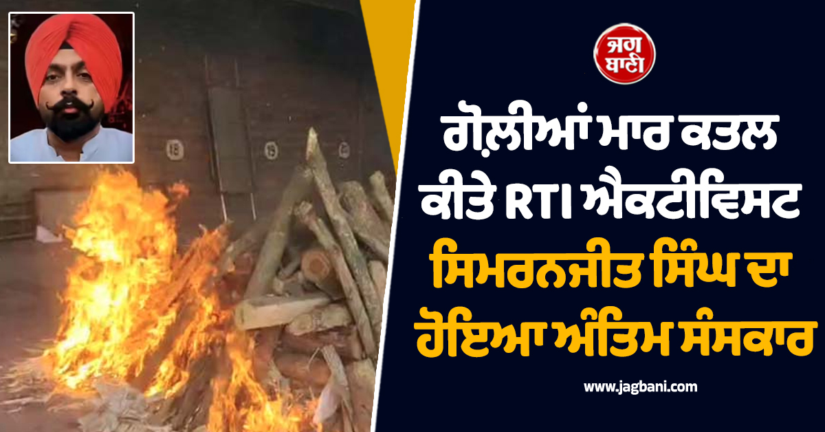 ਗੋਲ਼ੀਆਂ ਮਾਰ ਕਤਲ ਕੀਤੇ RTI ਐਕਟੀਵਿਸਟ ਸਿਮਰਨਜੀਤ ਸਿੰਘ ਦਾ ਹੋਇਆ ਅੰਤਿਮ ਸੰਸਕਾਰ