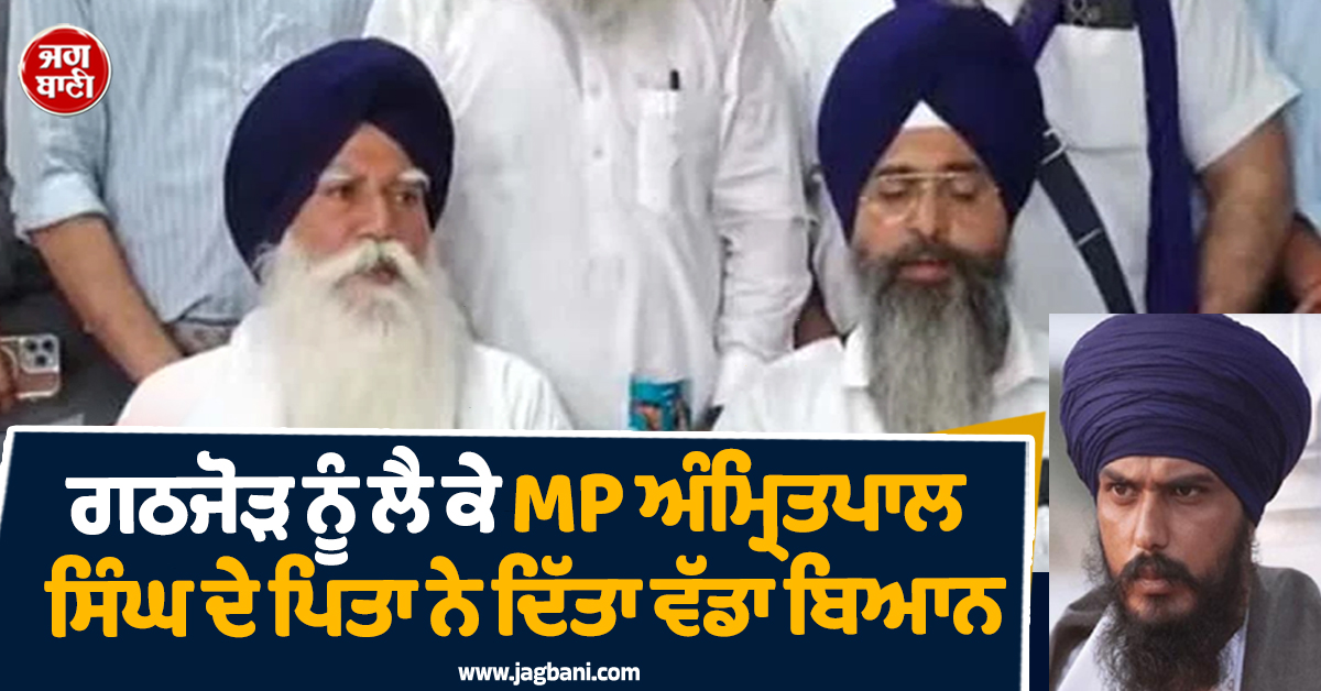 ਗਠਜੋੜ ਨੂੰ ਲੈ ਕੇ MP ਅੰਮ੍ਰਿਤਪਾਲ ਸਿੰਘ ਦੇ ਪਿਤਾ ਨੇ ਦਿੱਤਾ ਵੱਡਾ ਬਿਆਨ