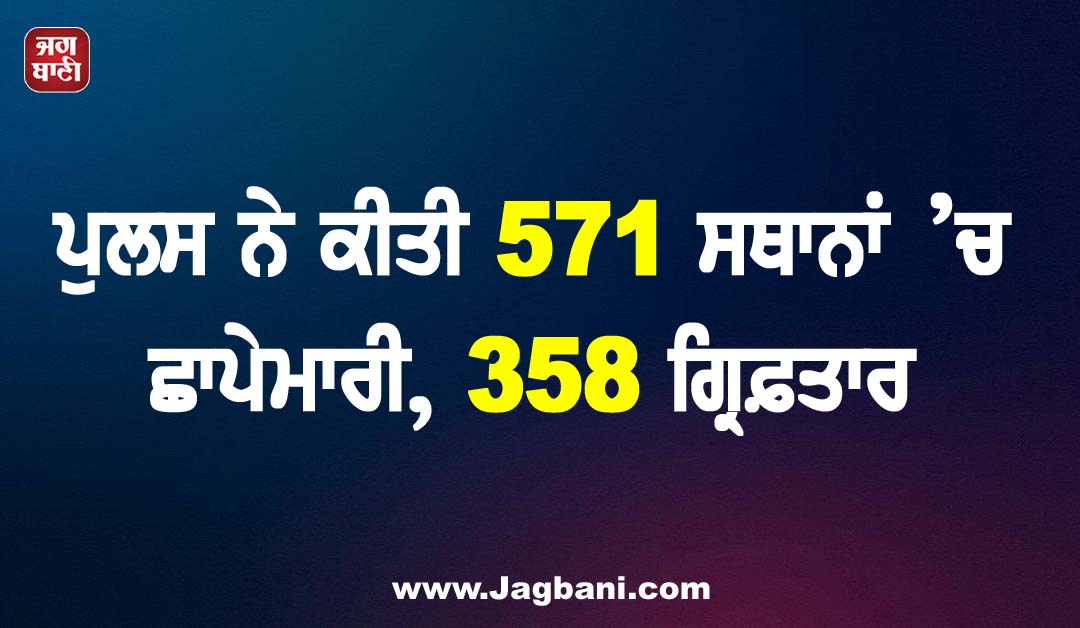 ਪੁਲਸ ਨੇ ਕੀਤੀ 571 ਸਥਾਨਾਂ ’ਚ ਛਾਪੇਮਾਰੀ, 358 ਗ੍ਰਿਫ਼ਤਾਰ