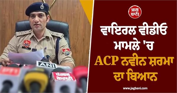 ਵਾਇਰਲ ਵੀਡੀਓ ਮਾਮਲੇ ਵਿਚ ACP ਨਵੀਨ ਸ਼ਰਮਾ ਦਾ ਬਿਆਨ ਆਇਆ ਸਾਹਮਣੇ