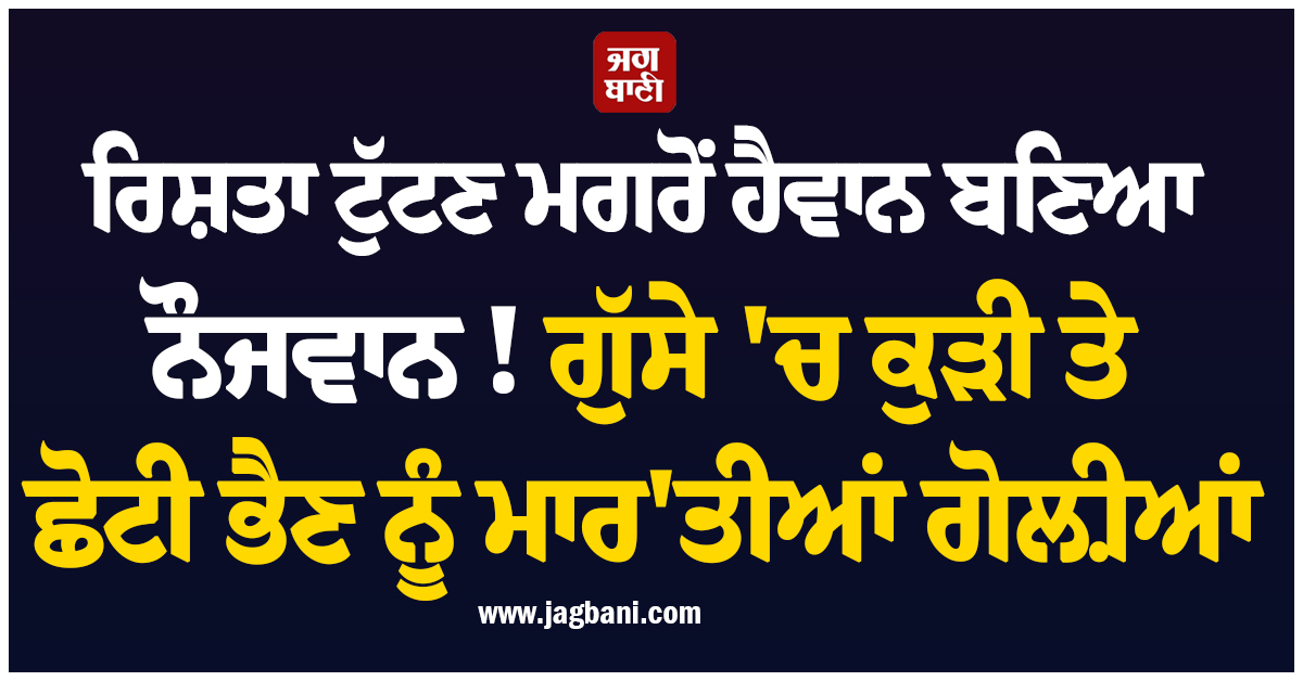 ਰਿਸ਼ਤਾ ਟੁੱਟਣ ਮਗਰੋਂ ਹੈਵਾਨ ਬਣਿਆ ਨੌਜਵਾਨ ! ਗੁੱਸੇ 'ਚ ਕੁੜੀ ਤੇ ਛੋਟੀ ਭੈਣ ਨੂੰ ਮਾਰ'ਤੀਆਂ ਗੋਲ਼ੀਆਂ