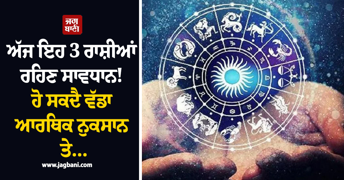 ਅੱਜ ਇਹ 3 ਰਾਸ਼ੀਆਂ ਰਹਿਣ ਸਾਵਧਾਨ ! ਹੋ ਸਕਦੈ ਵੱਡਾ ਆਰਥਿਕ ਨੁਕਸਾਨ ਤੇ...