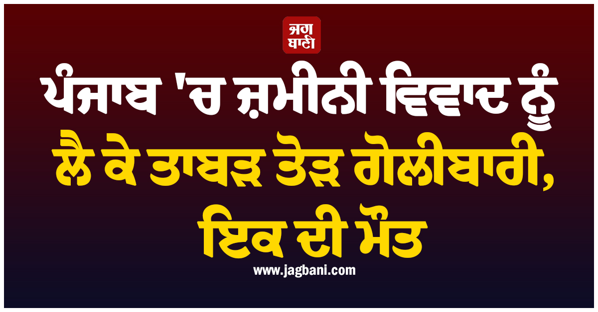 ਪੰਜਾਬ ''ਚ ਜ਼ਮੀਨੀ ਵਿਵਾਦ ਨੂੰ ਲੈ ਕੇ ਤਾਬੜ ਤੋੜ ਗੋਲੀਬਾਰੀ, ਇਕ ਦੀ ਮੌਤ