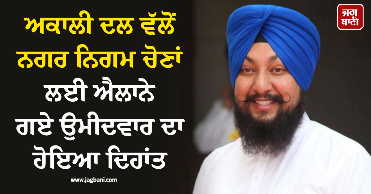 ਅਕਾਲੀ ਦਲ ਵੱਲੋਂ ਨਗਰ ਨਿਗਮ ਚੋਣਾਂ ਲਈ ਐਲਾਨੇ ਗਏ ਉਮੀਦਵਾਰ ਦਾ ਹੋਇਆ ਦਿਹਾਂਤ