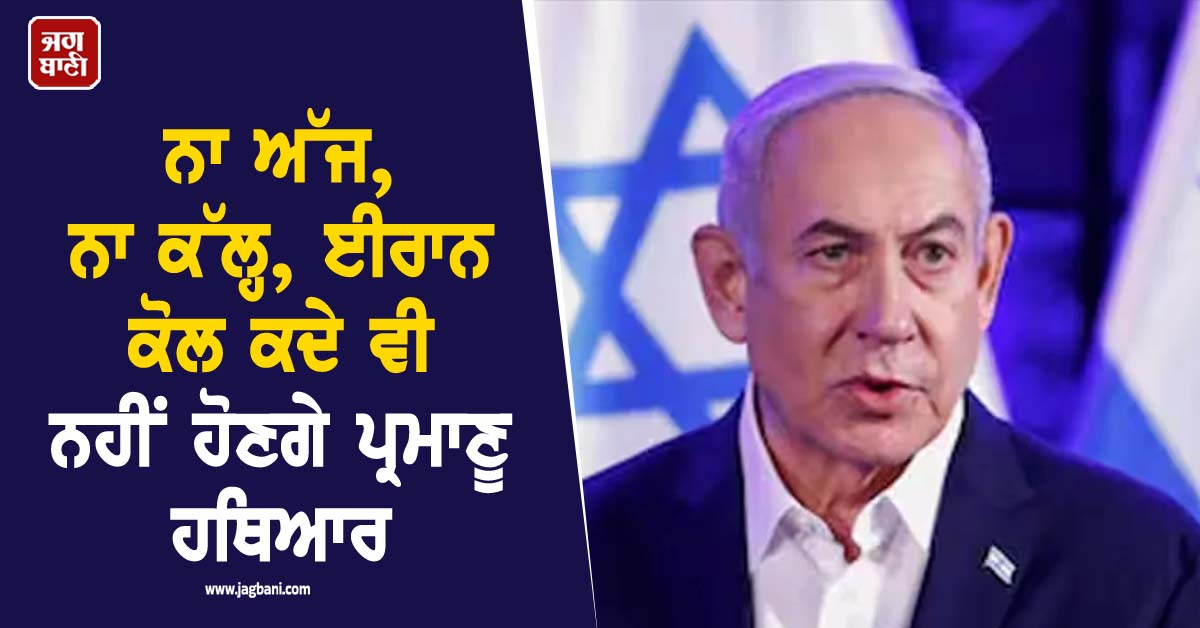 ਨਾ ਅੱਜ, ਨਾ ਕੱਲ੍ਹ, ਈਰਾਨ ਕੋਲ ਕਦੇ ਵੀ ਨਹੀਂ ਹੋਣਗੇ ਪ੍ਰਮਾਣੂ ਹਥਿਆਰ : ਨੇਤਨਯਾਹੂ