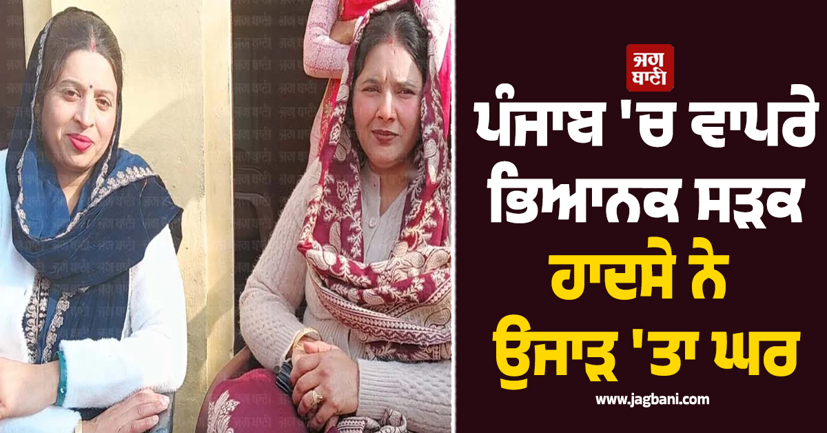 ਪੰਜਾਬ ''ਚ ਵਾਪਰੇ ਭਿਆਨਕ ਸੜਕ ਹਾਦਸੇ ਨੇ ਉਜਾੜ ''ਤਾ ਘਰ, ਦਰਾਣੀ-ਜਠਾਣੀ ਦੀ ਇਕੱਠਿਆਂ ਹੋਈ ਮੌਤ