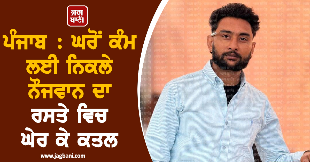 ਪੰਜਾਬ : ਘਰੋਂ ਕੰਮ ਲਈ ਨਿਕਲੇ ਨੌਜਵਾਨ ਦਾ ਰਸਤੇ ਵਿਚ ਘੇਰ ਕੇ ਕਤਲ