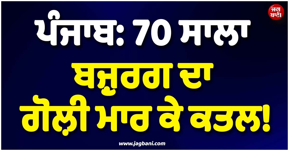 ਪੰਜਾਬ: 70 ਸਾਲਾ ਬਜ਼ੁਰਗ ਦਾ ਗੋਲ਼ੀ ਮਾਰ ਕੇ ਕਤਲ! ਪੂਰੇ ਪਿੰਡ ''ਚ ਪਈਆਂ ਭਾਜੜਾਂ