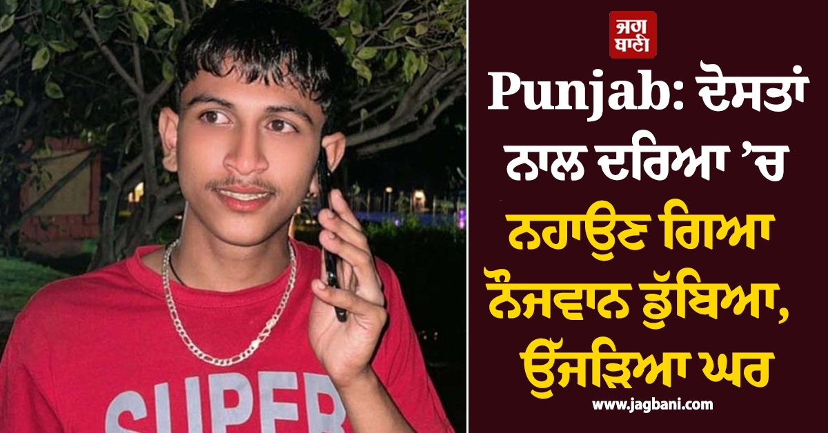Punjab: ਦੋਸਤਾਂ ਨਾਲ ਦਰਿਆ ’ਚ ਨਹਾਉਣ ਗਿਆ ਨੌਜਵਾਨ ਡੁੱਬਿਆ, ਉੱਜੜਿਆ ਘਰ