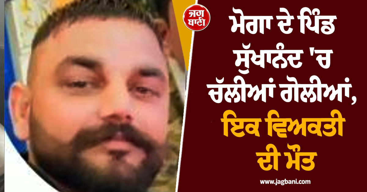 ਮੋਗਾ ਦੇ ਪਿੰਡ ਸੁੱਖਾਨੰਦ 'ਚ ਚੱਲੀਆਂ ਗੋਲੀਆਂ, ਇਕ ਵਿਅਕਤੀ ਦੀ ਮੌਤ