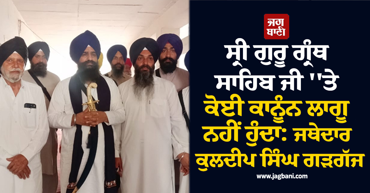 ਸ੍ਰੀ ਗੁਰੂ ਗ੍ਰੰਥ ਸਾਹਿਬ ਜੀ 'ਤੇ ਕੋਈ ਕਾਨੂੰਨ ਲਾਗੂ ਨਹੀਂ ਹੁੰਦਾ: ਜਥੇਦਾਰ ਕੁਲਦੀਪ ਸਿੰਘ ਗੜਗੱਜ