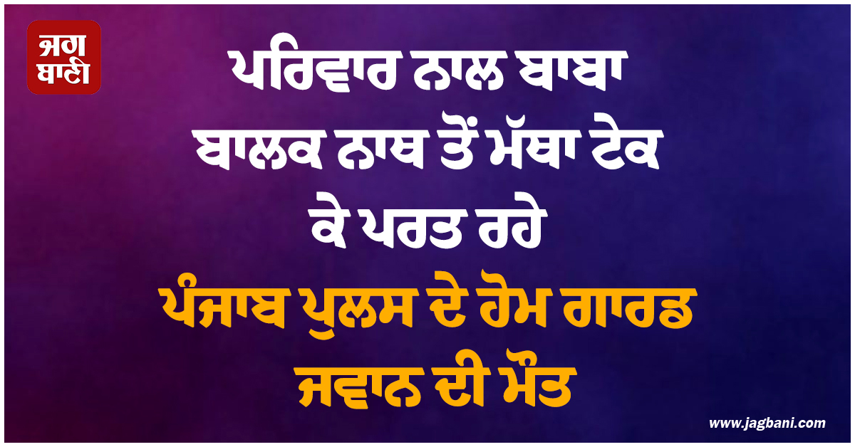 ਪਰਿਵਾਰ ਨਾਲ ਬਾਬਾ ਬਾਲਕ ਨਾਥ ਤੋਂ ਮੱਥਾ ਟੇਕ ਕੇ ਪਰਤ ਰਹੇ ਪੰਜਾਬ ਪੁਲਸ ਦੇ ਹੋਮ ਗਾਰਡ ਜਵਾਨ ਦੀ ਮੌਤ