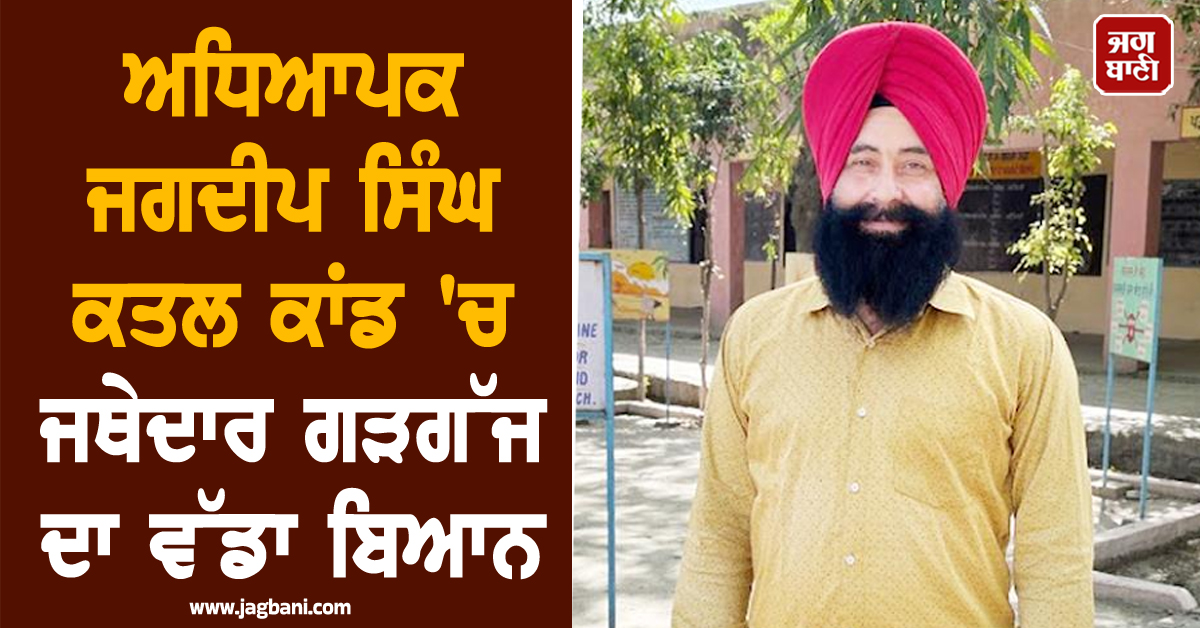 ਅਧਿਆਪਕ ਜਗਦੀਪ ਸਿੰਘ ਕਤਲ ਕਾਂਡ 'ਚ ਜਥੇਦਾਰ ਗੜਗੱਜ ਦਾ ਵੱਡਾ ਬਿਆਨ