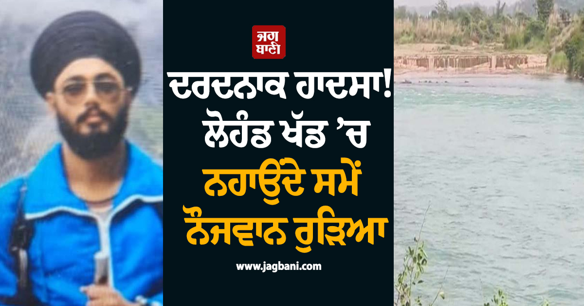 ਦਰਦਨਾਕ ਹਾਦਸਾ! ਲੋਹੰਡ ਖੱਡ ’ਚ ਨਹਾਉਂਦੇ ਸਮੇਂ ਨੌਜਵਾਨ ਰੁੜਿਆ