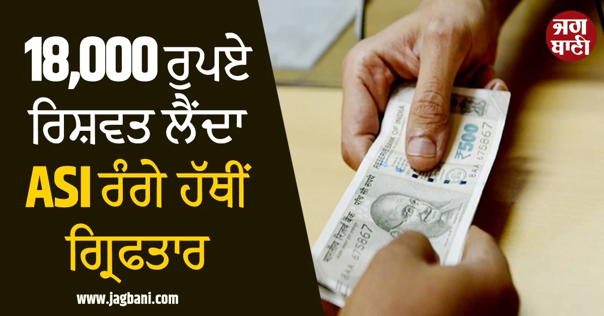 18,000 ਰੁਪਏ ਰਿਸ਼ਵਤ ਲੈਂਦਾ ASI ਰੰਗੇ ਹੱਥੀਂ ਗ੍ਰਿਫਤਾਰ