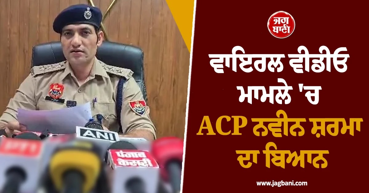 ਵਾਇਰਲ ਵੀਡੀਓ ਮਾਮਲੇ ਵਿਚ ACP ਨਵੀਨ ਸ਼ਰਮਾ ਦਾ ਬਿਆਨ ਆਇਆ ਸਾਹਮਣੇ