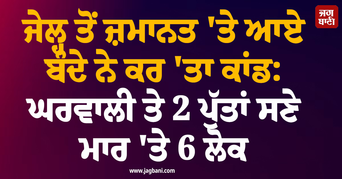 ਜੇਲ੍ਹ ਤੋਂ ਜ਼ਮਾਨਤ ''ਤੇ ਆਏ ਬੰਦੇ ਨੇ ਕਰ ''ਤਾ ਕਾਂਡ: ਘਰਵਾਲੀ ਤੇ 2 ਪੁੱਤਾਂ ਸਣੇ ਮਾਰ ''ਤੇ 6 ਲੋਕ