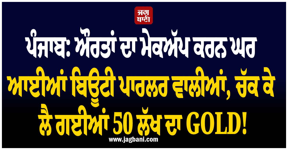 ਪੰਜਾਬ: ਔਰਤਾਂ ਦਾ ਮੇਕਅੱਪ ਕਰਨ ਘਰ ਆਈਆਂ ਬਿਊਟੀ ਪਾਰਲਰ ਵਾਲੀਆਂ, ਚੱਕ ਕੇ ਲੈ ਗਈਆਂ 50 ਲੱਖ ਦਾ GOLD!