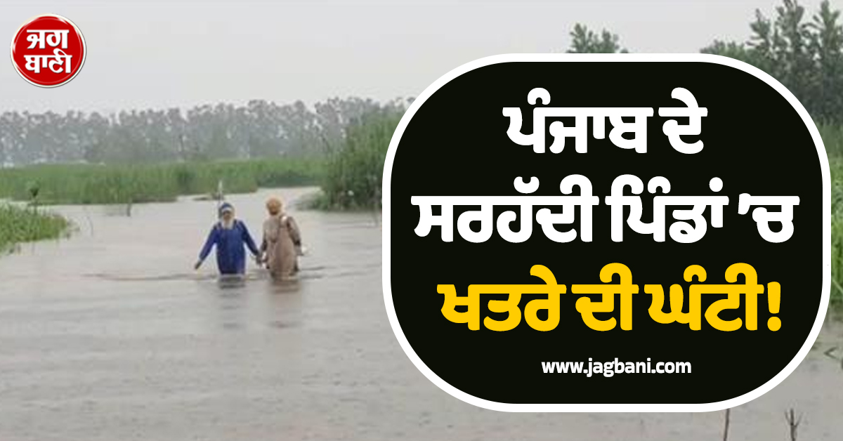 ਪੰਜਾਬ ਦੇ ਸਰਹੱਦੀ ਪਿੰਡਾਂ ’ਚ ਖਤਰੇ ਦੀ ਘੰਟੀ, ਲਗਾਤਾਰ ਬਾਰਿਸ਼ ਲਿਆ ਸਕਦੀ ਵੱਡੀ ਆਫਤ