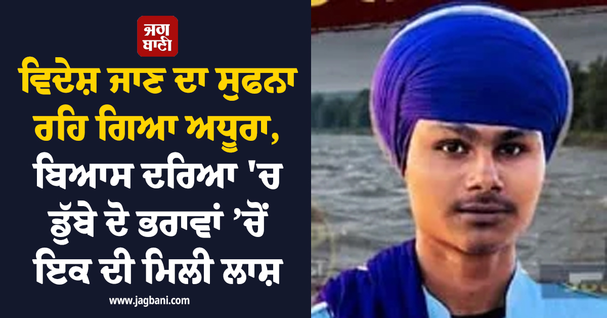 ਵਿਦੇਸ਼ ਜਾਣ ਦਾ ਸੁਫਨਾ ਰਿਹਾ ਅਧੂਰਾ, ਬਿਆਸ ਦਰਿਆ ''ਚ ਡੁੱਬੇ ਦੋ ਭਰਾਵਾਂ ’ਚੋਂ ਇਕ ਦੀ ਮਿਲੀ ਲਾਸ਼, ਦੂਜੇ ਦੀ ਭਾਲ ਜਾਰੀ