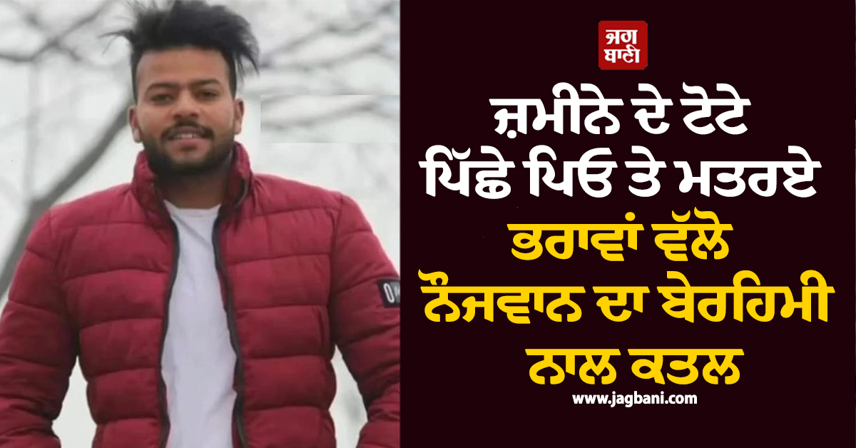 ਜ਼ਮੀਨੇ ਦੇ ਟੋਟੇ ਪਿੱਛੇ ਪਿਓ ਤੇ ਮਤਰਏ ਭਰਾਵਾਂ ਵੱਲੋ ਨੌਜਵਾਨ ਦਾ ਬੇਰਹਿਮੀ ਨਾਲ ਕਤਲ