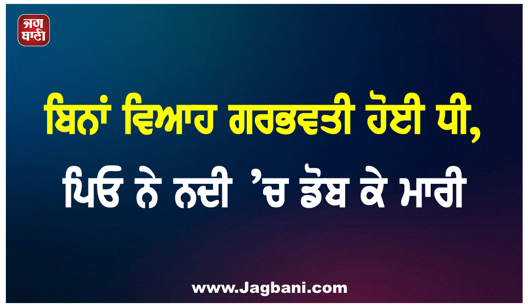 ਬਿਨਾਂ ਵਿਆਹ ਗਰਭਵਤੀ ਹੋਈ ਧੀ, ਪਿਓ ਨੇ ਨਦੀ ’ਚ ਡੋਬ ਕੇ ਮਾਰੀ