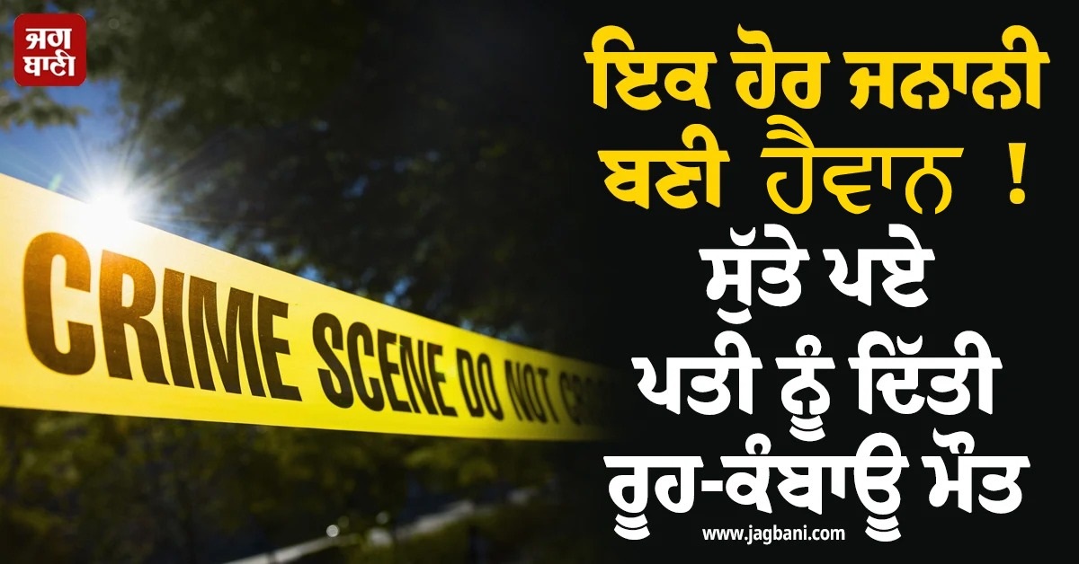 ਇਕ ਹੋਰ ਜਨਾਨੀ ਬਣੀ ਹੈਵਾਨ ! ਸੁੱਤੇ ਪਏ ਪਤੀ ਨੂੰ ਦਿੱਤੀ ਰੂਹ-ਕੰਬਾਊ ਮੌਤ