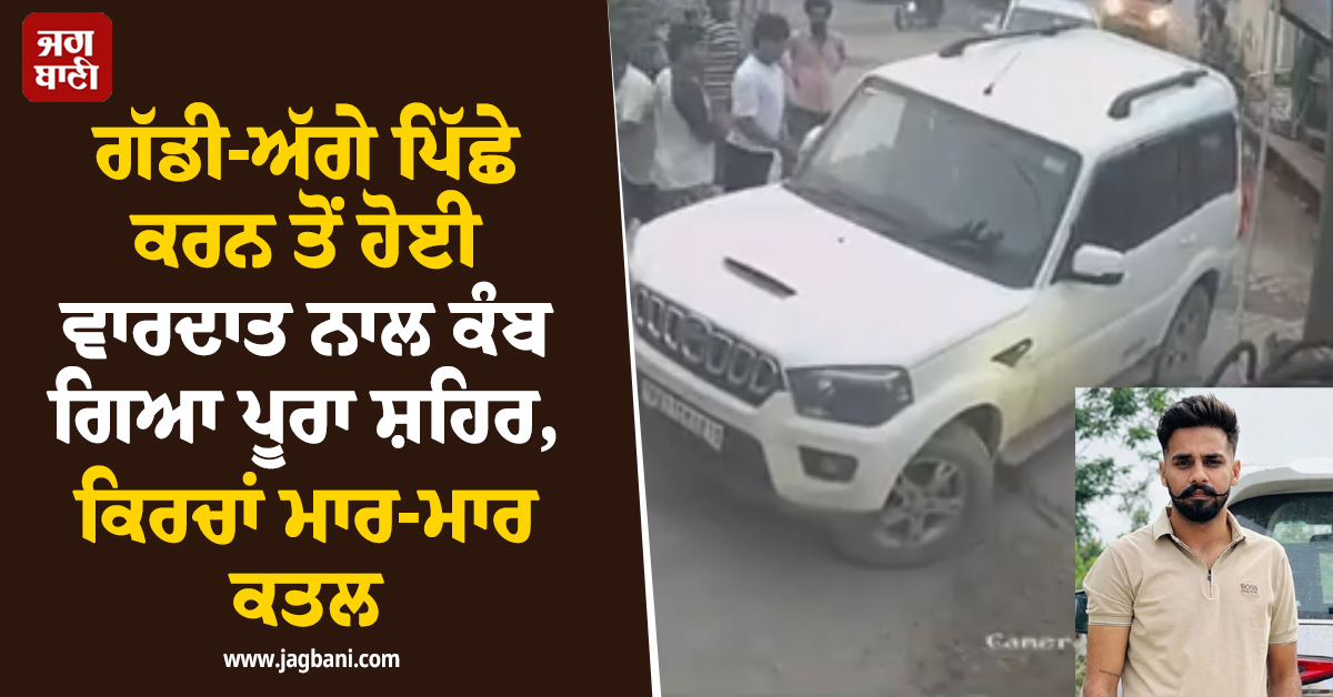 ਗੱਡੀ ਪਿੱਛੇ ਕਰਨ ਤੋਂ ਹੋਈ ਵਾਰਦਾਤ ਨਾਲ ਕੰਬ ਗਿਆ ਪੂਰਾ ਸ਼ਹਿਰ, ਕਿਰਚਾਂ ਮਾਰ-ਮਾਰ ਕਤਲ