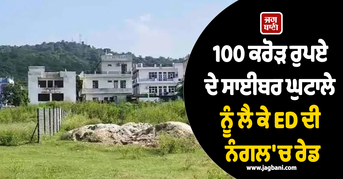 100 ਕਰੋੜ ਰੁਪਏ ਦੇ ਸਾਈਬਰ ਘੁਟਾਲੇ ਨੂੰ ਲੈ ਕੇ ED ਦੀ ਨੰਗਲ 'ਚ ਰੇਡ