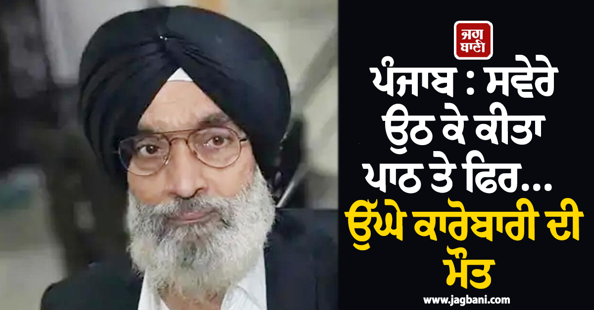 ਪੰਜਾਬ : ਸਵੇਰੇ ਉਠ ਕੇ ਕੀਤਾ ਪਾਠ ਤੇ ਫਿਰ... ਉੱਘੇ ਕਾਰੋਬਾਰੀ ਦੀ ਮੌਤ