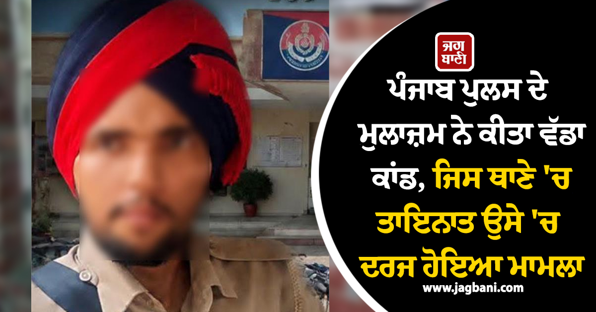 ਪੰਜਾਬ ਪੁਲਸ ਦੇ ਮੁਲਾਜ਼ਮ ਨੇ ਕੀਤਾ ਵੱਡਾ ਕਾਂਡ, ਜਿਸ ਥਾਣੇ 'ਚ ਤਾਇਨਾਤ ਉਸੇ 'ਚ ਦਰਜ ਹੋਇਆ ਮਾਮਲਾ
