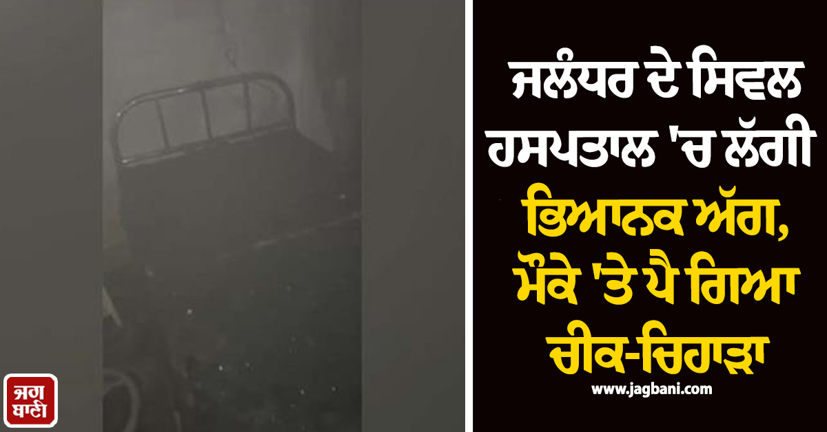 ਜਲੰਧਰ ਦੇ ਸਿਵਲ ਹਸਪਤਾਲ 'ਚ ਲੱਗੀ ਭਿਆਨਕ ਅੱਗ, ਮੌਕੇ 'ਤੇ ਪੈ ਗਿਆ ਚੀਕ-ਚਿਹਾੜਾ