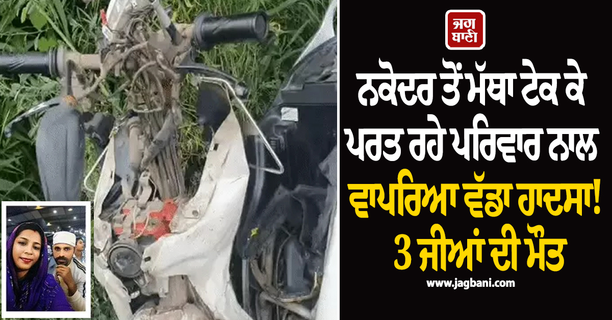 ਨਕੋਦਰ ਤੋਂ ਮੱਥਾ ਟੇਕ ਕੇ ਪਰਤ ਰਹੇ ਪਰਿਵਾਰ ਨਾਲ ਵਾਪਰਿਆ ਵੱਡਾ ਹਾਦਸਾ! 3 ਜੀਆਂ ਦੀ ਮੌਤ