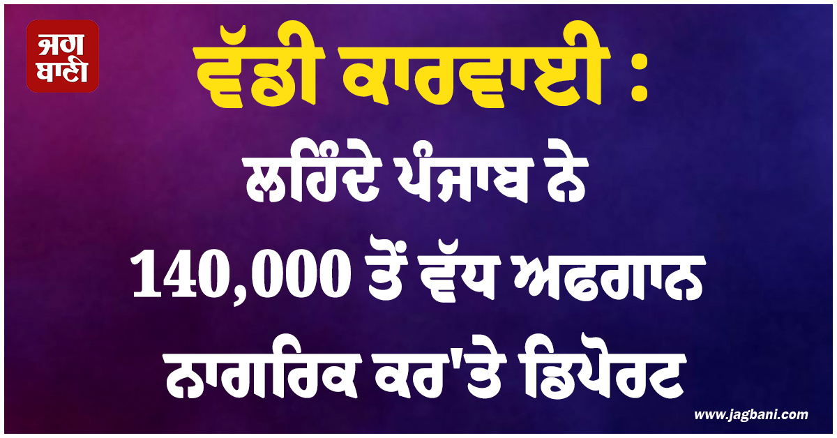 ਵੱਡੀ ਕਾਰਵਾਈ : ਲਹਿੰਦੇ ਪੰਜਾਬ ਨੇ 140,000 ਤੋਂ ਵੱਧ ਅਫਗਾਨ ਨਾਗਰਿਕ ਕਰ'ਤੇ ਡਿਪੋਰਟ