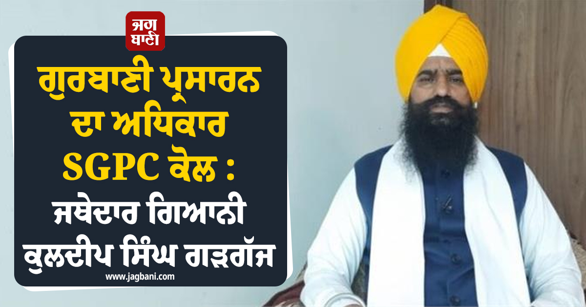 ਗੁਰਬਾਣੀ ਪ੍ਰਸਾਰਨ ਦਾ ਅਧਿਕਾਰ SGPC ਕੋਲ : ਜਥੇਦਾਰ ਗਿਆਨੀ ਕੁਲਦੀਪ ਸਿੰਘ ਗੜਗੱਜ
