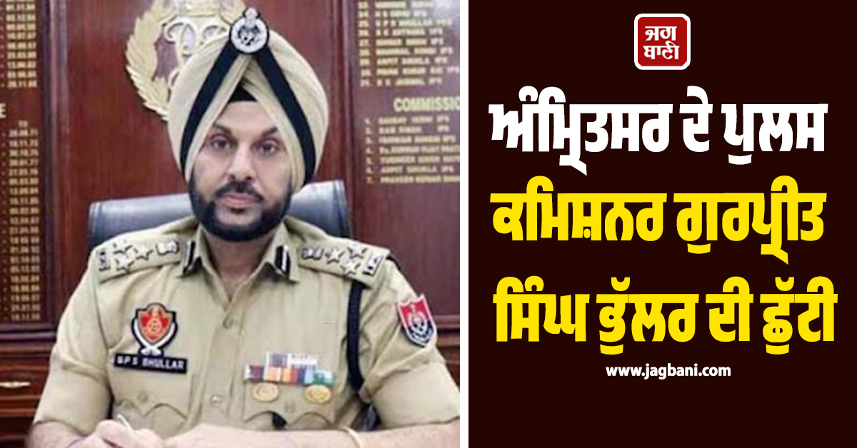 ਅੰਮ੍ਰਿਤਸਰ ਦੇ ਪੁਲਸ ਕਮਿਸ਼ਨਰ ਗੁਰਪ੍ਰੀਤ ਸਿੰਘ ਭੁੱਲਰ ਦੀ ਛੁੱਟੀ