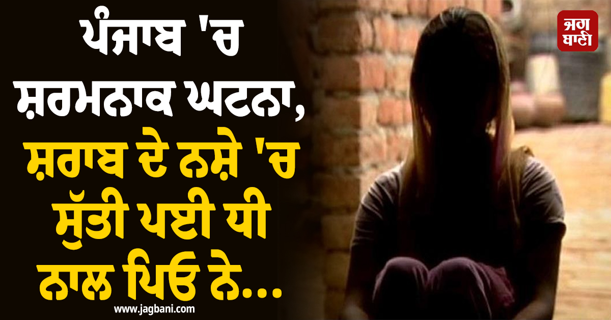 ਪੰਜਾਬ 'ਚ ਸ਼ਰਮਨਾਕ ਘਟਨਾ, ਸ਼ਰਾਬ ਦੇ ਨਸ਼ੇ 'ਚ ਸੁੱਤੀ ਪਈ ਧੀ ਨਾਲ ਪਿਓ ਨੇ...