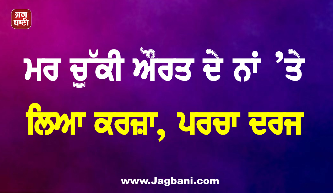 ਮਰ ਚੁੱਕੀ ਔਰਤ ਦੇ ਨਾਂ ’ਤੇ ਲਿਆ ਕਰਜ਼ਾ, ਪਰਚਾ ਦਰਜ
