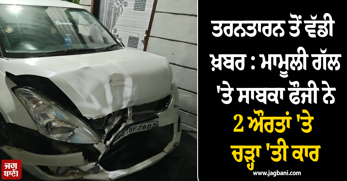 ਤਰਨਤਾਰਨ ਤੋਂ ਵੱਡੀ ਖ਼ਬਰ : ਮਾਮੂਲੀ ਗੱਲ 'ਤੇ ਸਾਬਕਾ ਫੌਜੀ ਨੇ 2 ਔਰਤਾਂ 'ਤੇ ਚੜ੍ਹਾ 'ਤੀ ਕਾਰ, ਹੋਈ ਮੌਤ
