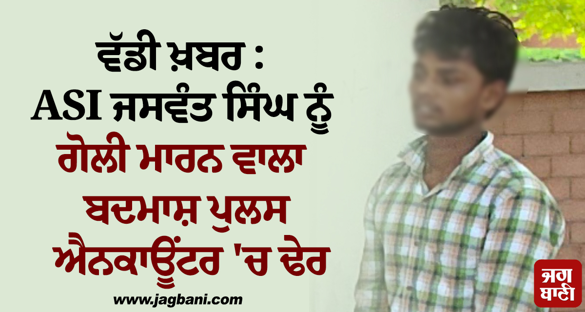 ਵੱਡੀ ਖ਼ਬਰ : ASI ਜਸਵੰਤ ਸਿੰਘ ਨੂੰ ਗੋਲੀ ਮਾਰਨ ਵਾਲਾ ਬਦਮਾਸ਼ ਪੁਲਸ ਐਨਕਾਊਂਟਰ ''ਚ ਢੇਰ