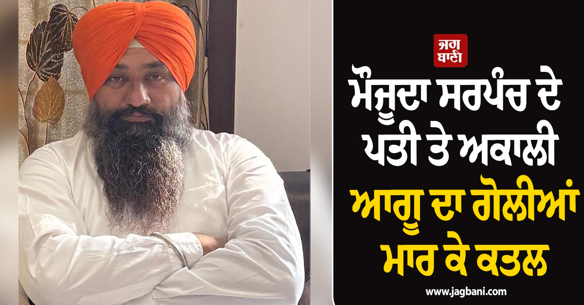 ਮੌਜੂਦਾ ਸਰਪੰਚ ਦੇ ਪਤੀ ਤੇ ਅਕਾਲੀ ਆਗੂ ਦਾ ਗੋਲੀਆਂ ਮਾਰ ਕੇ ਕਤਲ